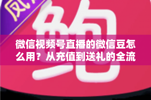 微信视频号直播的微信豆怎么用？从充值到送礼的全流程实用指南