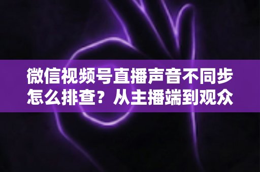 微信视频号直播声音不同步怎么排查？从主播端到观众端的全方位解决指南