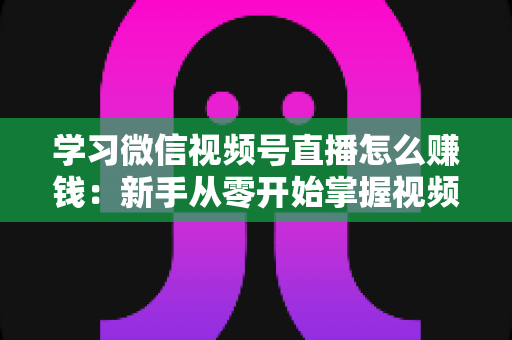 学习微信视频号直播怎么赚钱：新手从零开始掌握视频号直播变现全攻略