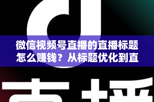 微信视频号直播的直播标题怎么赚钱？从标题优化到直播变现的完整实战指南