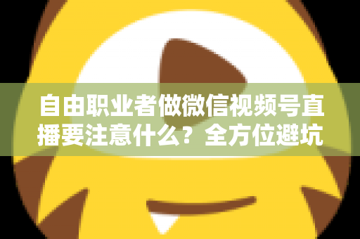自由职业者做微信视频号直播要注意什么？全方位避坑与变现实战指南