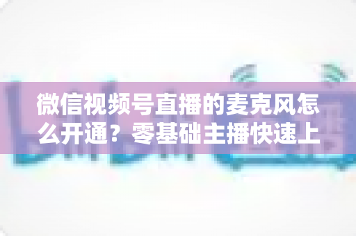 微信视频号直播的麦克风怎么开通？零基础主播快速上手指南与避坑技巧