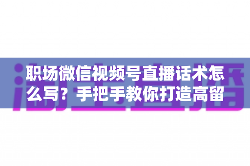 职场微信视频号直播话术怎么写?手把手教你打造高留存、高转化的直播脚本 职场微信视频号直播话术怎么写?手把手教你打造高留存、高转化的直播脚本