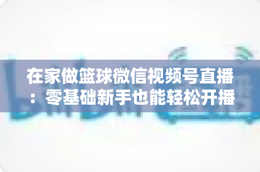 在家做篮球微信视频号直播:零基础新手也能轻松开播的实战指南 在家做篮球微信视频号直播:零基础新手也能轻松开播的实战指南