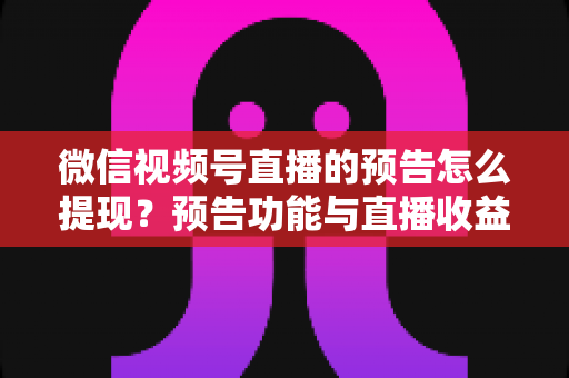 微信视频号直播的预告怎么提现？预告功能与直播收益提现全流程详解
