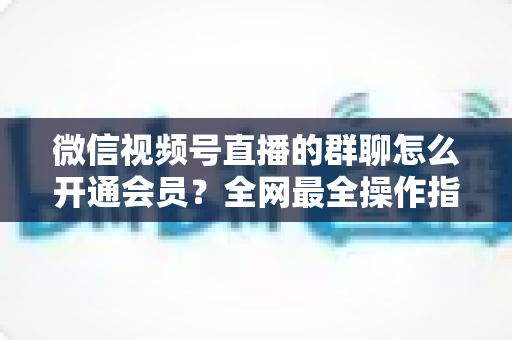 微信视频号直播的群聊怎么开通会员?全网最全操作指南与运营攻略 微信视频号直播的群聊怎么开通会员?全网最全操作指南与运营攻略