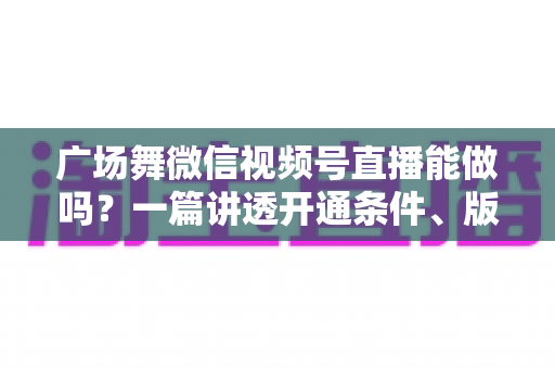 广场舞微信视频号直播能做吗?一篇讲透开通条件、版权风险与变现玩法的保姆级指南 广场舞微信视频号直播能做吗?一篇讲透开通条件、版权风险与变现玩法的保姆级指南