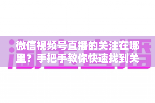 微信视频号直播的关注在哪里？手把手教你快速找到关注按钮，轻松收藏心仪主播不迷路
