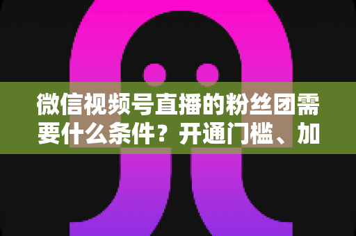 微信视频号直播的粉丝团需要什么条件?开通门槛、加入流程与运营技巧一文全解析 微信视频号直播的粉丝团需要什么条件?开通门槛、加入流程与运营技巧一文全解析