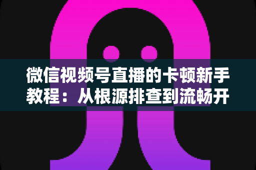 微信视频号直播的卡顿新手教程：从根源排查到流畅开播的完整优化指南
