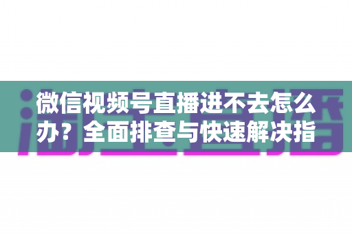 微信视频号直播进不去怎么办？全面排查与快速解决指南