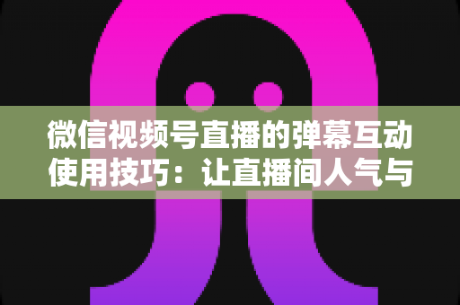 微信视频号直播的弹幕互动使用技巧：让直播间人气与转化双提升的实战手册