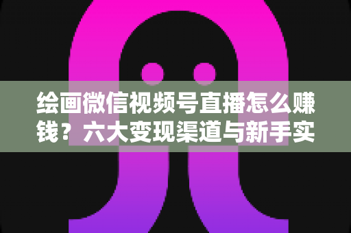 绘画微信视频号直播怎么赚钱？六大变现渠道与新手实操全攻略