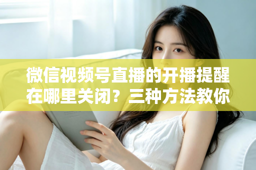 微信视频号直播的开播提醒在哪里关闭？三种方法教你轻松屏蔽开播通知，告别消息打扰