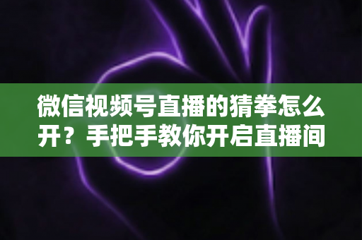 微信视频号直播的猜拳怎么开？手把手教你开启直播间猜拳互动玩法，快速提升人气与互动率