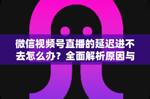 微信视频号直播的延迟进不去怎么办?全面解析原因与实用解决指南 微信视频号直播的延迟进不去怎么办?全面解析原因与实用解决指南