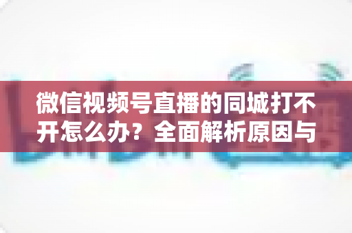 微信视频号直播的同城打不开怎么办？全面解析原因与实用解决方案指南