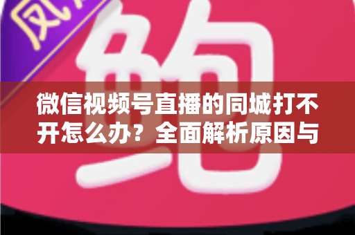 微信视频号直播的同城打不开怎么办？全面解析原因与实用解决方案指南
