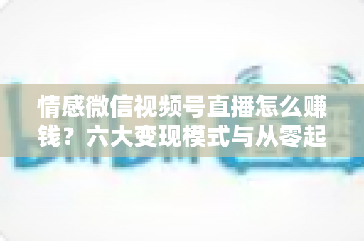 情感微信视频号直播怎么赚钱？六大变现模式与从零起步实操全指南