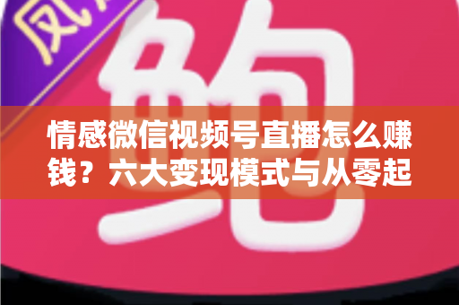 情感微信视频号直播怎么赚钱？六大变现模式与从零起步实操全指南