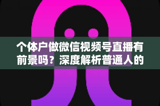 个体户做微信视频号直播有前景吗?深度解析普通人的直播红利与实操路径 个体户做微信视频号直播有前景吗?深度解析普通人的直播红利与实操路径