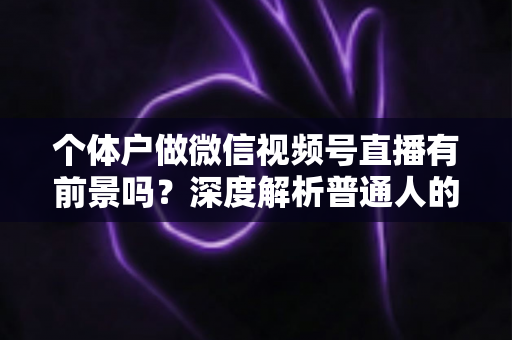 个体户做微信视频号直播有前景吗？深度解析普通人的直播红利与实操路径