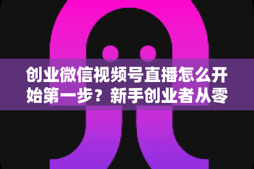创业微信视频号直播怎么开始第一步?新手创业者从零开播的完整实战指南 创业微信视频号直播怎么开始第一步?新手创业者从零开播的完整实战指南