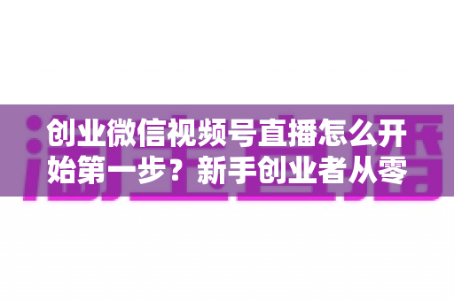 创业微信视频号直播怎么开始第一步？新手创业者从零开播的完整实战指南