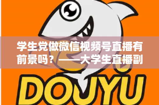 学生党做微信视频号直播有前景吗？——大学生直播副业全攻略与前景深度分析