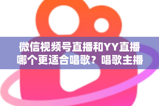 微信视频号直播和YY直播哪个更适合唱歌？唱歌主播平台选择深度解析指南