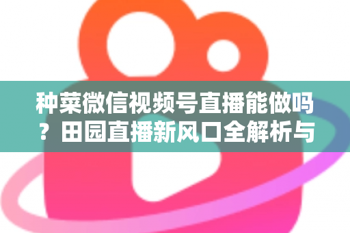 种菜微信视频号直播能做吗?田园直播新风口全解析与实操指南 种菜微信视频号直播能做吗?田园直播新风口全解析与实操指南