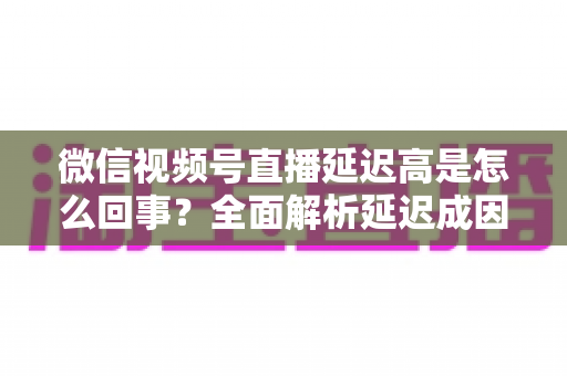 微信视频号直播延迟高是怎么回事?全面解析延迟成因与高效解决方法指南 微信视频号直播延迟高是怎么回事?全面解析延迟成因与高效解决方法指南
