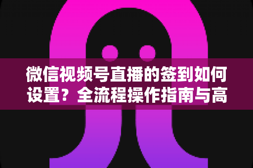 微信视频号直播的签到如何设置?全流程操作指南与高效运营技巧分享 微信视频号直播的签到如何设置?全流程操作指南与高效运营技巧分享