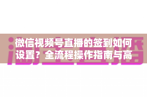 微信视频号直播的签到如何设置?全流程操作指南与高效运营技巧分享 微信视频号直播的签到如何设置?全流程操作指南与高效运营技巧分享