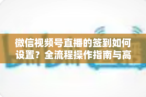 微信视频号直播的签到如何设置？全流程操作指南与高效运营技巧分享
