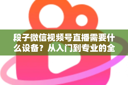 段子微信视频号直播需要什么设备？从入门到专业的全套装备攻略全解析