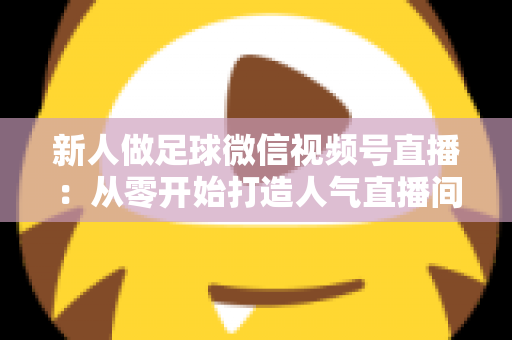 新人做足球微信视频号直播:从零开始打造人气直播间的实战指南 新人做足球微信视频号直播:从零开始打造人气直播间的实战指南