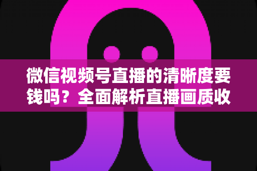 微信视频号直播的清晰度要钱吗？全面解析直播画质收费真相与免费提升技巧