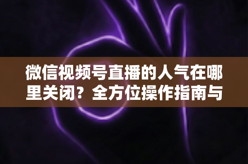 微信视频号直播的人气在哪里关闭？全方位操作指南与实用技巧解析