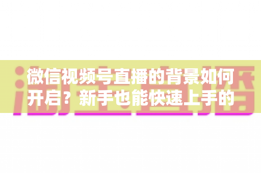 微信视频号直播的背景如何开启？新手也能快速上手的完整教程