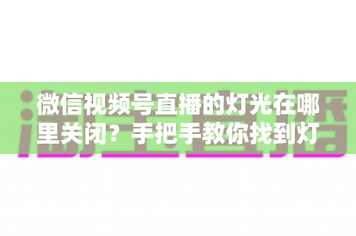 微信视频号直播的灯光在哪里关闭？手把手教你找到灯光设置并一键关闭