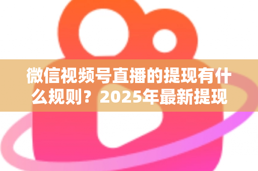 微信视频号直播的提现有什么规则?2025年最新提现条件、流程与注意事项全解析 微信视频号直播的提现有什么规则?2025年最新提现条件、流程与注意事项全解析