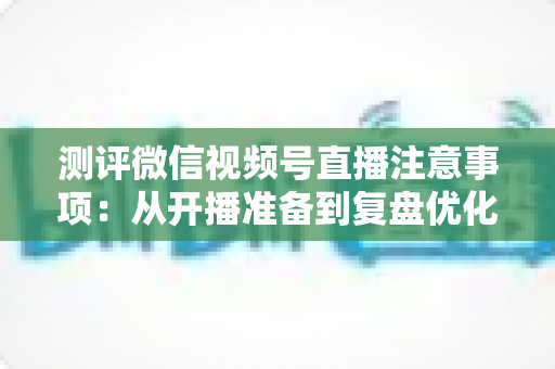 测评微信视频号直播注意事项:从开播准备到复盘优化的全流程避坑指南 测评微信视频号直播注意事项:从开播准备到复盘优化的全流程避坑指南
