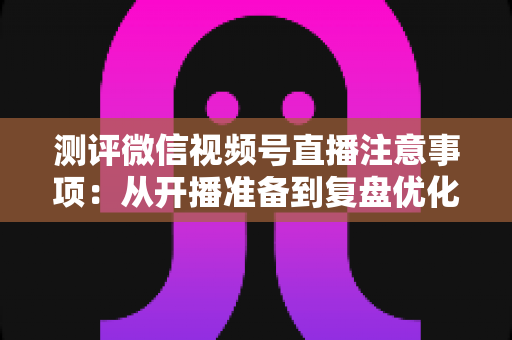 测评微信视频号直播注意事项:从开播准备到复盘优化的全流程避坑指南 测评微信视频号直播注意事项:从开播准备到复盘优化的全流程避坑指南