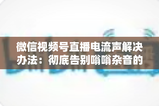 微信视频号直播电流声解决办法：彻底告别嗡嗡杂音的完整指南