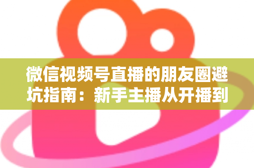 微信视频号直播的朋友圈避坑指南：新手主播从开播到涨粉的实战避雷手册
