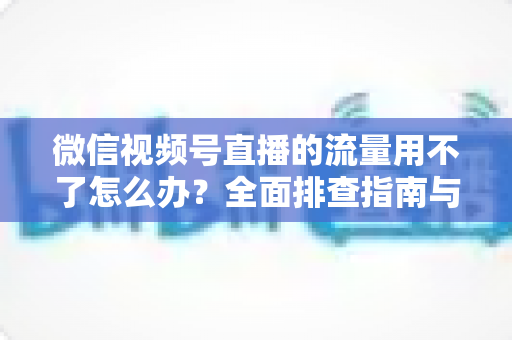 微信视频号直播的流量用不了怎么办？全面排查指南与实用解决技巧分享