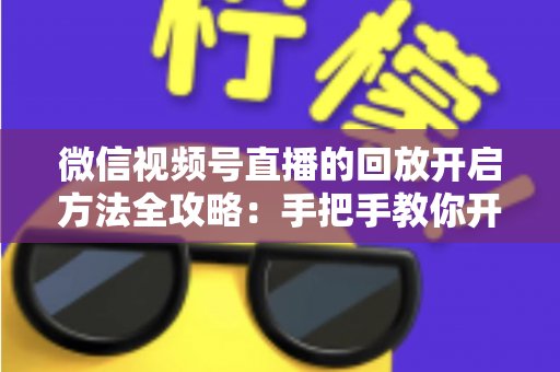 微信视频号直播的回放开启方法全攻略：手把手教你开启、管理与回看直播回放
