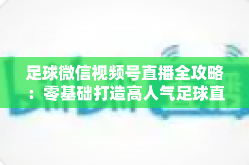 足球微信视频号直播全攻略：零基础打造高人气足球直播间的完整指南