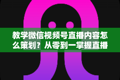 教学微信视频号直播内容怎么策划？从零到一掌握直播策划全流程与实操技巧